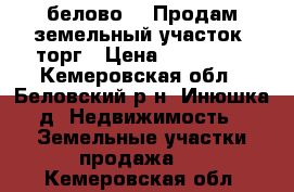 белово14  Продам земельный участок  торг › Цена ­ 300 000 - Кемеровская обл., Беловский р-н, Инюшка д. Недвижимость » Земельные участки продажа   . Кемеровская обл.